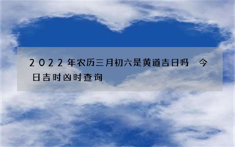2022年农历三月初六是黄道吉日吗 今日吉时凶时查询